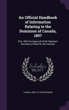 portada An Official Handbook of Information Relating to the Dominion of Canada, 1897: Pub., With the Approval of Her Majesty's Secretary of State for the Colo (en Inglés)