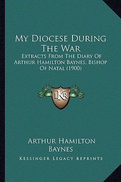 portada my diocese during the war: extracts from the diary of arthur hamilton baynes, bishop of natal (1900) (en Inglés)