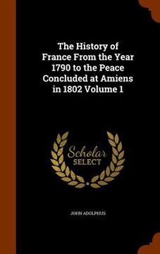 portada The History of France From the Year 1790 to the Peace Concluded at Amiens in 1802 Volume 1 (en Inglés)