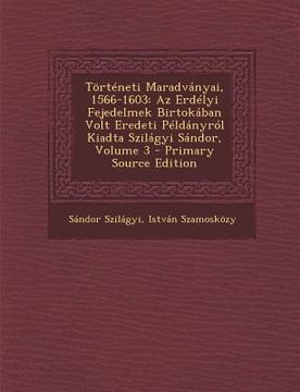 portada Torteneti Maradvanyai, 1566-1603: AZ Erdelyi Fejedelmek Birtokaban Volt Eredeti Peldanyrol Kiadta Szilagyi Sandor, Volume 3