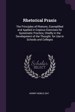 portada Rhetorical Praxis: The Principles of Rhetoric, Exemplified and Applied in Copious Exercises for Systematic Practice, Chiefly in the Devel (en Inglés)