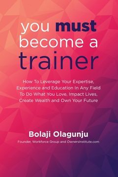 portada You Must Become A Trainer: How to leverage your expertise, experience and education in any field to do what you love, impact lives, create wealth (en Inglés)