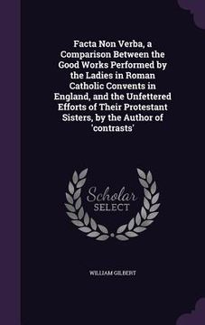 portada Facta Non Verba, a Comparison Between the Good Works Performed by the Ladies in Roman Catholic Convents in England, and the Unfettered Efforts of Thei (en Inglés)