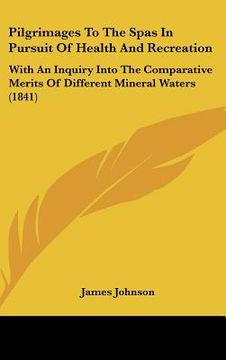 portada pilgrimages to the spas in pursuit of health and recreation: with an inquiry into the comparative merits of different mineral waters (1841) (en Inglés)
