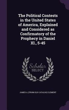 portada The Political Contests in the United States of America, Explained and Considered as Confirmatory of the Prophecy in Daniel XI., 5-45 (en Inglés)