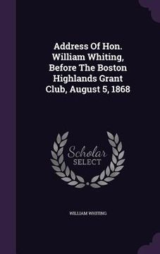 portada Address Of Hon. William Whiting, Before The Boston Highlands Grant Club, August 5, 1868 (en Inglés)