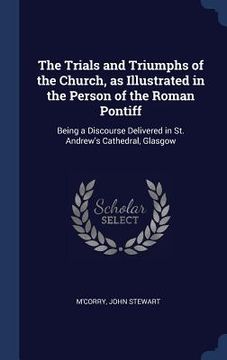 portada The Trials and Triumphs of the Church, as Illustrated in the Person of the Roman Pontiff: Being a Discourse Delivered in St. Andrew's Cathedral, Glasg (en Inglés)