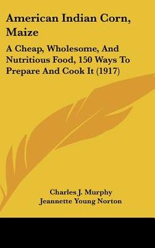 portada american indian corn, maize: a cheap, wholesome, and nutritious food, 150 ways to prepare and cook it (1917) (en Inglés)