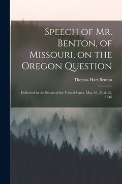 portada Speech of Mr. Benton, of Missouri, on the Oregon Question: Delivered in the Senate of the United States, May 22, 25, & 28, 1846