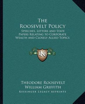 portada the roosevelt policy: speeches, letters and state papers relating to corporate wealth and closely allied topics (en Inglés)