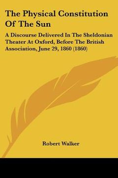 portada the physical constitution of the sun: a discourse delivered in the sheldonian theater at oxford, before the british association, june 29, 1860 (1860) (en Inglés)