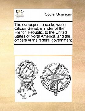 portada the correspondence between citizen genet, minister of the french republic, to the united states of north america, and the officers of the federal gove (in English)