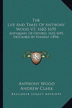 portada the life and times of anthony wood v3, 1682-1695: antiquary, of oxford, 1632-1695, described by himself (1894) (in English)