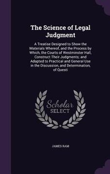 portada The Science of Legal Judgment: A Treatise Designed to Show the Materials Whereof, and the Process by Which, the Courts of Westminster Hall, Construct (en Inglés)