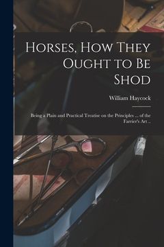 portada Horses, how They Ought to be Shod: Being a Plain and Practical Treatise on the Principles ... of the Farrier's art .. (en Inglés)