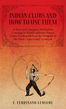 portada Indian Clubs and How to Use Them - A New and Complete Method for Learning to Wield Light and Heavy Clubs, Graduated from the Simplest to the Most Comp (en Inglés)