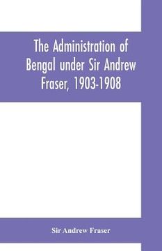 portada The Administration of Bengal under Sir Andrew Fraser, 1903-1908