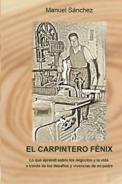 El Carpintero Fénix: Lo Que Aprendí Sobre Los Negocios Y La Vida A Través De Los Desafíos Y Vivencias De Mi Padre (spanish Edition) (in Spanish)