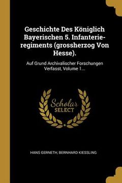 portada Geschichte Des Königlich Bayerischen 5. Infanterie-regiments (grossherzog Von Hesse).: Auf Grund Archivalischer Forschungen Verfasst, Volume 1... (en Alemán)