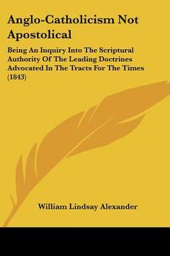 portada anglo-catholicism not apostolical: being an inquiry into the scriptural authority of the leading doctrines advocated in the tracts for the times (1843 (en Inglés)