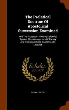 portada The Prelatical Doctrine Of Apostolical Succession Examined: And The Protestant Ministry Defended Against The Assumptions Of Popery And High-churchism,