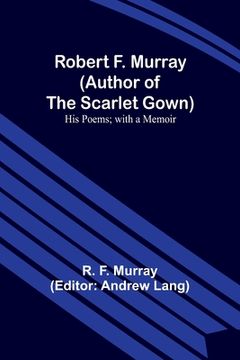 portada Robert F. Murray (Author of the Scarlet Gown): His Poems; with a Memoir (en Inglés)