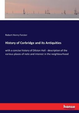 portada History of Corbridge and its Antiquities: with a concise history of Dilston Hall - description of the various places of note and interest in the neigh