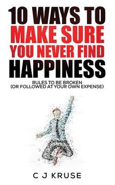 portada 10 Ways To Make Sure You Never Find Happiness: Rules To Be Broken (Or Followed At Your Own Expense) (in English)