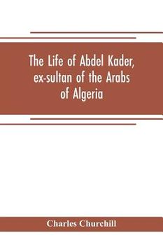 portada The life of Abdel Kader, ex-sultan of the Arabs of Algeria; written from his own dictation, and comp. from other authentic sources (in English)