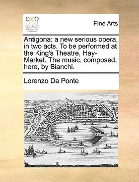 portada antigona: a new serious opera, in two acts. to be performed at the king's theatre, hay-market. the music, composed, here, by bia (en Inglés)