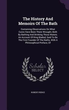 portada The History And Memoirs Of The Bath: Containing Observations On What Cures Have Been There Wrought, Both By Bathing And Drinking Those Waters. An Acco