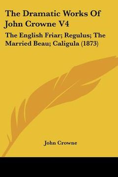 portada the dramatic works of john crowne v4: the english friar; regulus; the married beau; caligula (1873) (en Inglés)