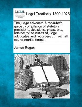 the judge advocate & recorder's guide: compilation of statutory provisions, decisions, pleas, etc., relative to the duties of judge advocates and reco (en Inglés)