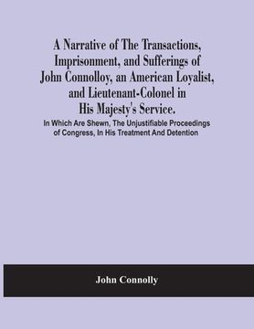 portada A Narrative Of The Transactions, Imprisonment, And Sufferings Of John Connolloy, An American Loyalist, And Lieutenant-Colonel In His Majesty'S Service (en Inglés)