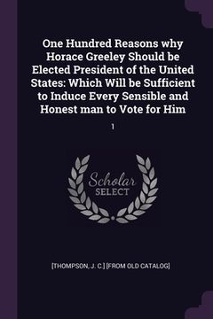 portada One Hundred Reasons why Horace Greeley Should be Elected President of the United States: Which Will be Sufficient to Induce Every Sensible and Honest (in English)