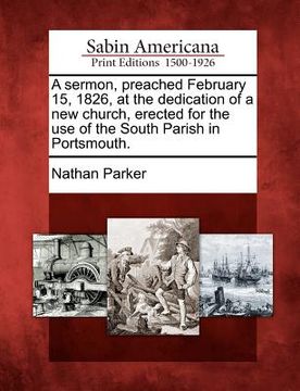 portada a sermon, preached february 15, 1826, at the dedication of a new church, erected for the use of the south parish in portsmouth.