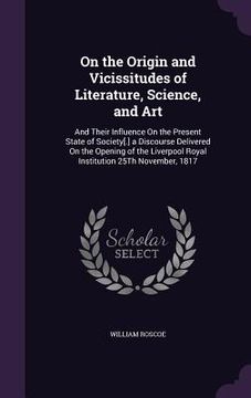 portada On the Origin and Vicissitudes of Literature, Science, and Art: And Their Influence On the Present State of Society[.] a Discourse Delivered On the Op (en Inglés)