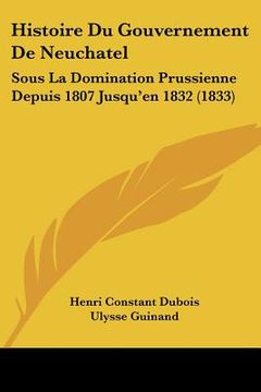 portada Histoire Du Gouvernement De Neuchatel: Sous La Domination Prussienne Depuis 1807 Jusqu'en 1832 (1833) (en Francés)