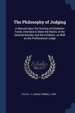portada The Philosophy of Judging: A Manual Upon the Scoring of Exhibition Fowls, Intended to Meet the Wants of the General Breeder and the Exhibitor, as (en Inglés)