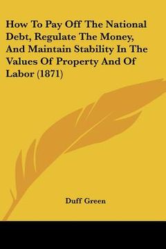 portada how to pay off the national debt, regulate the money, and maintain stability in the values of property and of labor (1871) (en Inglés)