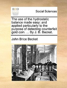 portada the use of the hydrostatic balance made easy: and applied particularly to the purpose of detecting counterfeit gold coin. ... by j. b. becket. (en Inglés)