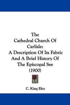 portada the cathedral church of carlisle: a description of its fabric and a brief history of the episcopal see (1900) (en Inglés)