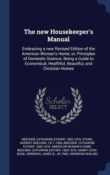portada The new Housekeeper's Manual: Embracing a new Revised Edition of the American Woman's Home; or, Principles of Domestic Science. Being a Guide to Eco