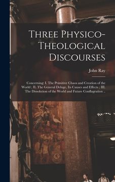 portada Three Physico-theological Discourses: Concerning: I. The Primitive Chaos and Creation of the World; II. The General Deluge, Its Causes and Effects; II (en Inglés)