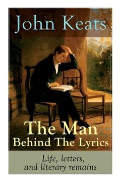 portada John Keats - The Man Behind The Lyrics: Life, letters, and literary remains: Complete Letters and Two Extensive Biographies of one of the most beloved (en Inglés)