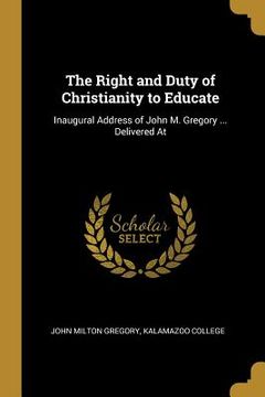 portada The Right and Duty of Christianity to Educate: Inaugural Address of John M. Gregory ... Delivered At