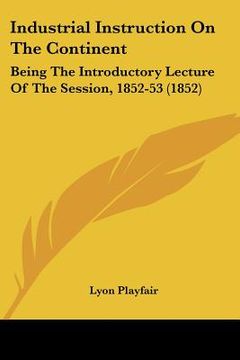 portada industrial instruction on the continent: being the introductory lecture of the session, 1852-53 (1852) (en Inglés)