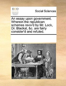 portada an essay upon government. wherein the republican schemes reviv'd by mr. lock, dr. blackal, &c. are fairly consider'd and refuted. (in English)