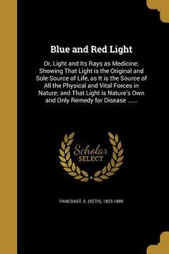 portada Blue and Red Light: Or, Light and Its Rays as Medicine; Showing That Light is the Original and Sole Source of Life, as It is the Source of (en Inglés)