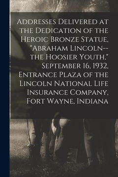 portada Addresses Delivered at the Dedication of the Heroic Bronze Statue, "Abraham Lincoln--the Hoosier Youth," September 16, 1932, Entrance Plaza of the Lin (en Inglés)